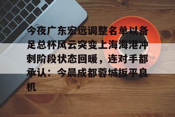 贝博体育- 今夜广东宏远调整名单以备足总杯风云突变上海海港冲刺阶段状态回暖，连对手都承认：今晨成都蓉城扳平良机