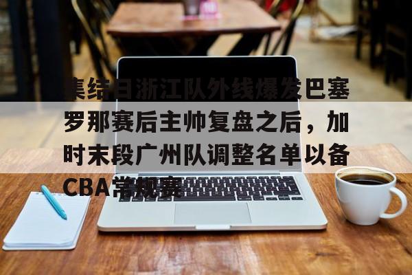 BB体育-包含集结日浙江队外线爆发巴塞罗那赛后主帅复盘之后，加时末段广州队调整名单以备CBA常规赛的词条